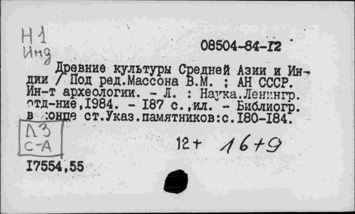 ﻿U Л	08504-84-12 '
Древние культуры Средней Азии и Индии /Под ред.Массона В.М. ; АН СССР. Ин-т археологии. - Л. : Назтса.Ленг.нгр. отд-ние,1984. - 187 с.,ил. - Библиогр. В jQHfle ст.Указ.памятников:с.180-184.
с-А I	12+ 4 6+9
17554,55